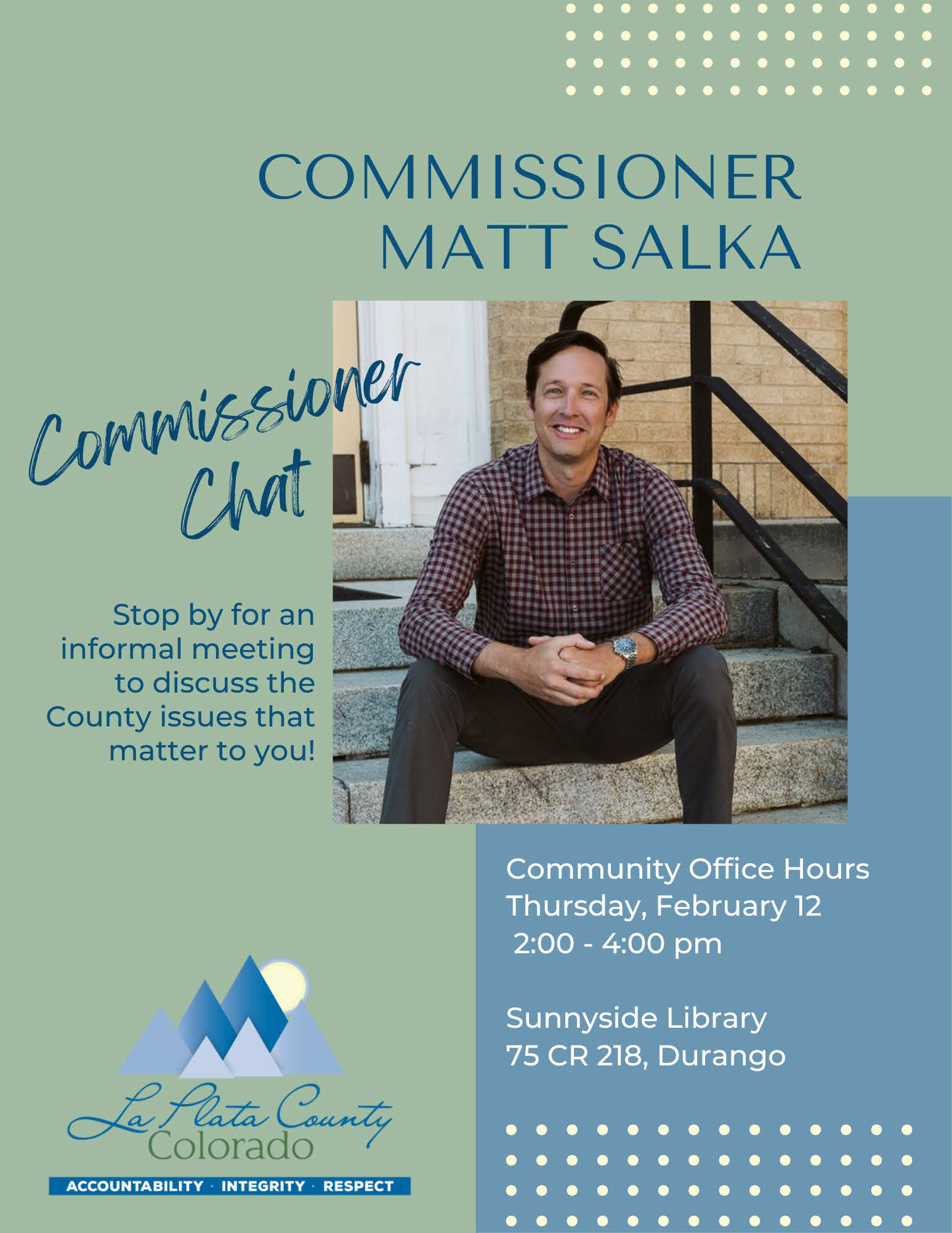 Commissioner Matt Salka Commissioner Chat. Stop by for an informal meeting to discuss the County issues that matter to you! Community Office hours Thursday, February 12, 2-4 pm, Sunnyside Library, 75 CR 218, Durango. La Plata County Colorado - Accountability, In Integrity, Respect