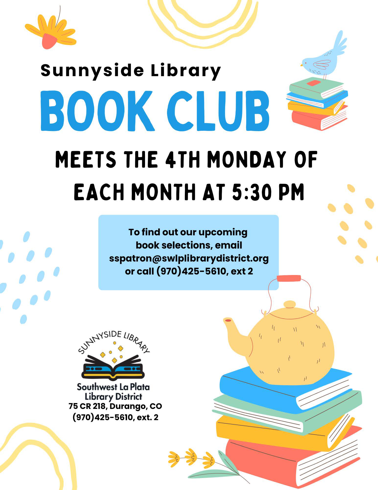 Sunnyside Book Club meets the 4th Monday of each month at 5:30 pm. To find out our upcoming book selections, email sspatron@swlplibrarydistrict.org or call (970) 425-5610, ext. 2. Sunnyside Library, Southwest La Plata Library District, 75 CR 218, Durango, CO