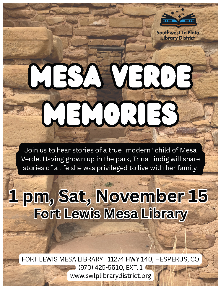 Mesa Verde Memories. Join us to hear stories of a true "modern" child of Mesa Verde. Having grown up in the park, Trina Lindig will share stories of a life she was privileged to live with her family. 1 pm, Sat, November 15, Fort Lewis Mesa Library. Fort Lewis Mesa Library, 11274 HWY 140, Hesperus, CO (970) 425-5610, ext. 1 www.swlplibrarydistrict.org