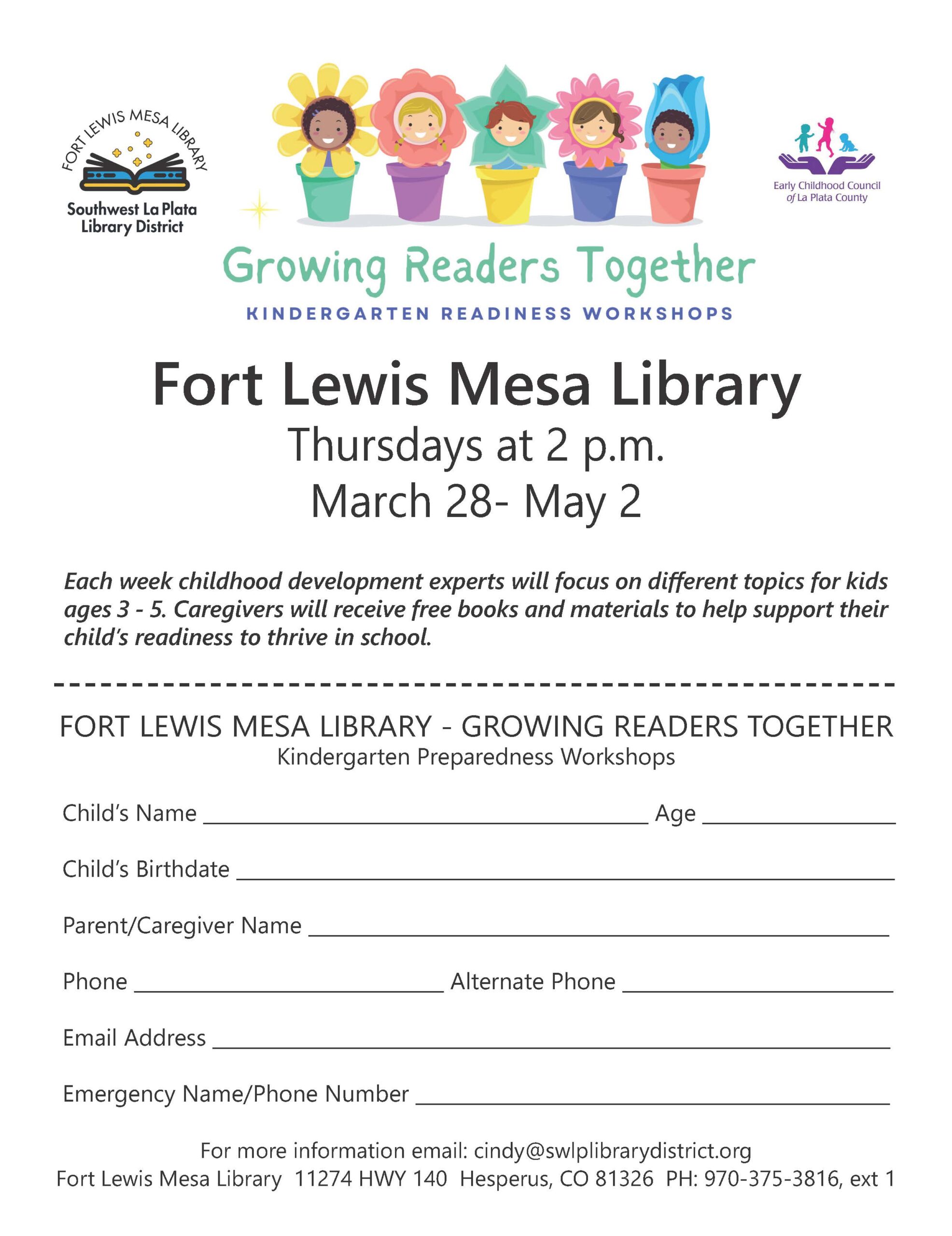 Five young children in flower pots with flowers as their hair sits above the text Growing Readers Together, Kindergarten Readiness Workshops, Fort Lewis Mesa Library, Thursdays at 2 pm, March 28-May 2. Each week childhood development experts will focus on different topics for kids ages 3-5. Caregivers will receive free books and materials to help support their child's readiness to thrive in school. The registration form asks for Child's Name:, Age:, Child's Birthdate:, Parent/Caregiver Name:, Phone:, Alternate Phone;, Email Address:, Emergency Name/Phone Number:,
For more information email: cindy@swlplibrarydistrict.org. Fort Lewis Mesa Library, 11274 HWY 140, Hesperus, CO 81326 PH: 970-375-3816, ext. 1