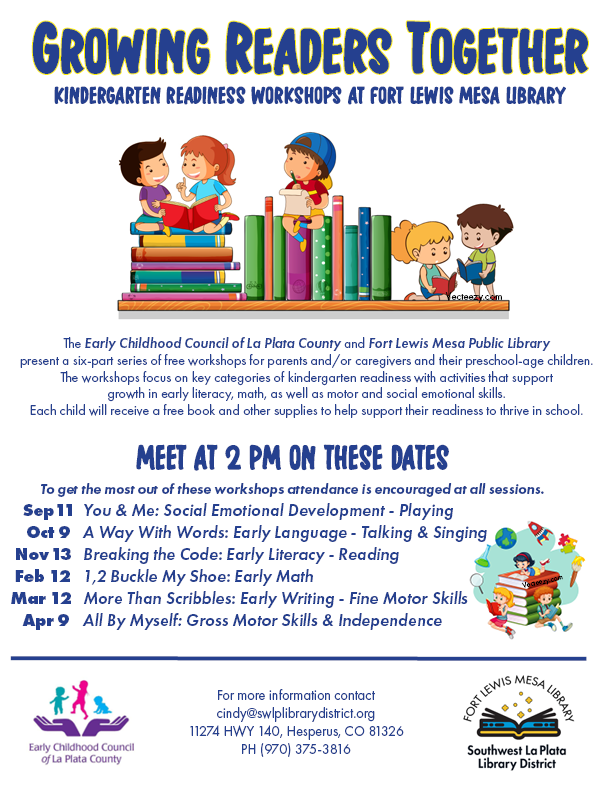 Growing Readers Together, Kindergarten Readiness Workshops at Fort Lewis Mesa Library. The Early Childhood Council of La Plata County and Fort Lewis Mesa Library present a 6-part series of free workshops for parents/caregivers and their preschool age children. The workshops focus on key categories of kindergarten readiness with activities that support growth in early literacy, math, as well as motor and social emotional skills. Each child will receive a free book and other supplies to help support their readiness to thrive in school. Meet at 2pm on these dates. To get the most out of these workshops attendance is encouraged at all sessions. Sep 11-You & Me: Social Emotional Development-Playing. Oct 9-A Way With Words: Early Language-Talking and Singing. Nov 13-Breaking the Code: Early Literacy-Reading. Feb 12-1,2 Buckle My Show: Early Math. Mar 12-More Than Scribbles: Warly Writing-Fine Motor Skills. Apr 9-All By Myself: Gross Motor Skills & Independence. For more information contact cindy@swlplibrarydistrict.org, 11274 HWY 140, Hesperus, CO 81326 (970) 375-3816