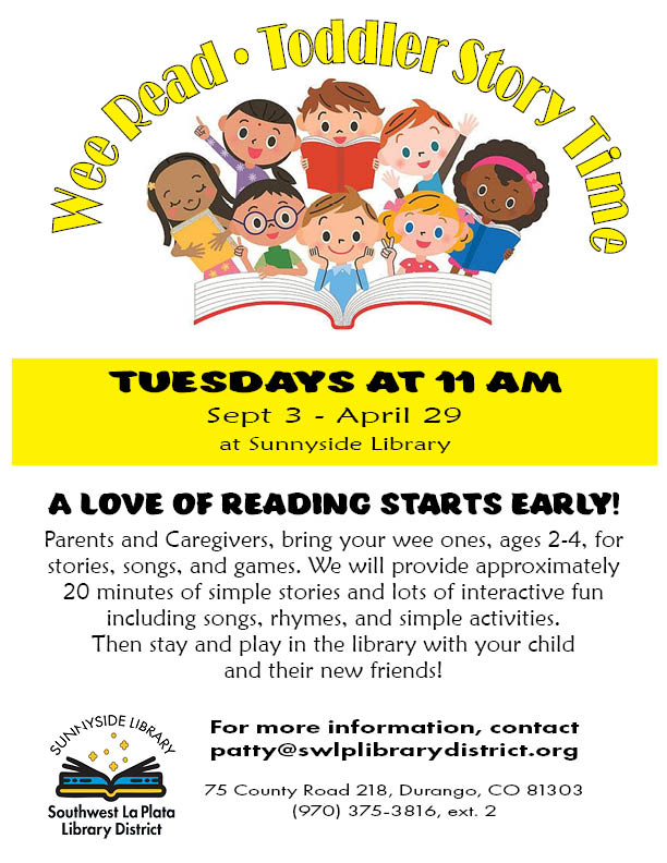 Wee Read Toddler Story Time. Tuesdays at 11 am, Sept 3-April 29. A love of reading starts early! Parents and caregivers, bring your wee ones , ages 2-4, for stories, songs, and games. We will provide approximately 20 minutes of simple stores and lots of interactive fun including songs, rhymes, and simple activities. Then stay and play in the library with your child and their new friends! For more information, contact patty@swlplibrarydistrict.org. 75 County Road 218, Durango, CO 81303 (970) 375-3816, ext. 2