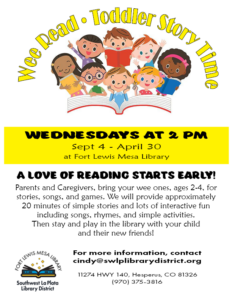 Wee Read Toddler Story Time. Wednesdays at 2 pm, Sept 4-April 30. A love of reading starts early! Parents and caregivers, bring your wee ones , ages 2-4, for stories, songs, and games. We will provide approximately 20 minutes of simple stores and lots of interactive fun including songs, rhymes, and simple activities. Then stay and play in the library with your child and their new friends! For more information, contact cindy@swlplibrarydistrict.org. 11274 HWY 140 Hesperus, CO 81326 (970) 375-3816