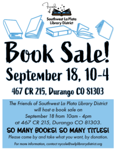 Friends of the Southwest La Plata Library District Book Sale! September 18, 10-4. 467 CR 215, Durango, CO 81303. The Friends of Southwest La Plata Library District will host a Book Sale on September 18 from 10am - 4pm at 467 CR 215, Durango, CO 81303. So many books, so many titles! For more information, contact nycole@swlplibrarydistrict.org