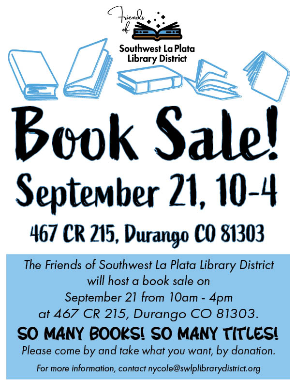 Friends of the Southwest La Plata Library District Book Sale! September 18, 10-4. 467 CR 215, Durango, CO 81303. The Friends of Southwest La Plata Library District will host a Book Sale on September 21 from 10am - 4pm at 467 CR 215, Durango, CO 81303. So many books, so many titles! For more information, contact nycole@swlplibrarydistrict.org