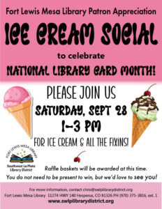 Fort Lewis Mesa Library Patron Appreciation Ice Cream Social to celebrate National Library Card Month! Please join us Saturday, Sept 28, 1-3 pm for ice cream and all the fixins! Raffle baskets will be awarded at this time. You need not be present to win, but we'd love to see you! For more information, contact chris@swlplibrarydistrict.org. Fort Lewis Mesa Library 11274 HWY 140 Hesperus, CO 81326 PH (970) 375-3816, ext. 1 www.swlplibrarydistrict.org