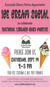 Sunnyside Library Patron Appreciation Ice Cream Social to celebrate National Library Card Month! Please join us Saturday, Sept 14, 2-3 pm for ice cream and all the fixins! For more information, contact ssmanager@swlplibrarydistrict.org. Sunnyside Library, 75 County Road 218, Durango, CO 81326 PH (970) 375-3816, ext. 2 www.swlplibrarydistrict.org