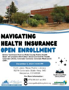 Navigating Health Insurance OPEN ENROLLMENT. Emma Tomlinson from La Plata County Public Health Dept. will present information about Connect for Health Colorado (ACA), Colorado Connect, Colorado Medicaid & CHP+. December 5, 2024, 6:00 pm. For more information call 970.375.3816, ext 1. Email ssmanager@swlplibrarydistrict.org.