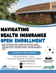 Navigating Health Insurance OPEN ENROLLMENT. Emma Tomlinson from La Plata County Public Health Dept. will present information about Connect for Health Colorado (ACA), Colorado Connect, Colorado Medicaid & CHP+. December 10, 2024 | 6:00 PM at Sunnyside Public Library, 75 County Road 218, Durango, CO 81301. For more information, call (970) 375-3816 ext 2. Email: ssmanager@swlplibrarydistrict.org. La Plata County Colorado-Accountability, Integrity, Respect. Southwest La Plata Library District, Certified by Connect for Health, Colorado.