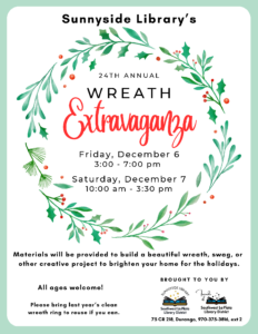 Sunnyside Library's 24th Annual Wreath Event, Friday, Dec 6, 3-7pm. Saturday, Dec 7, 10am-3pm. Materials will be provided to build a beautiful wreath, swag, or other creative project to brighten your home for the holidays. All ages welcome! Please bring last year's clean wreath ring to reuse if you can. Brought to you by Sunnyside Library, Southwest La Plata Library District, and Friends of Southwest La Plata Library District. 75 CR 218, Durango, 970-375-3816, ext. 2