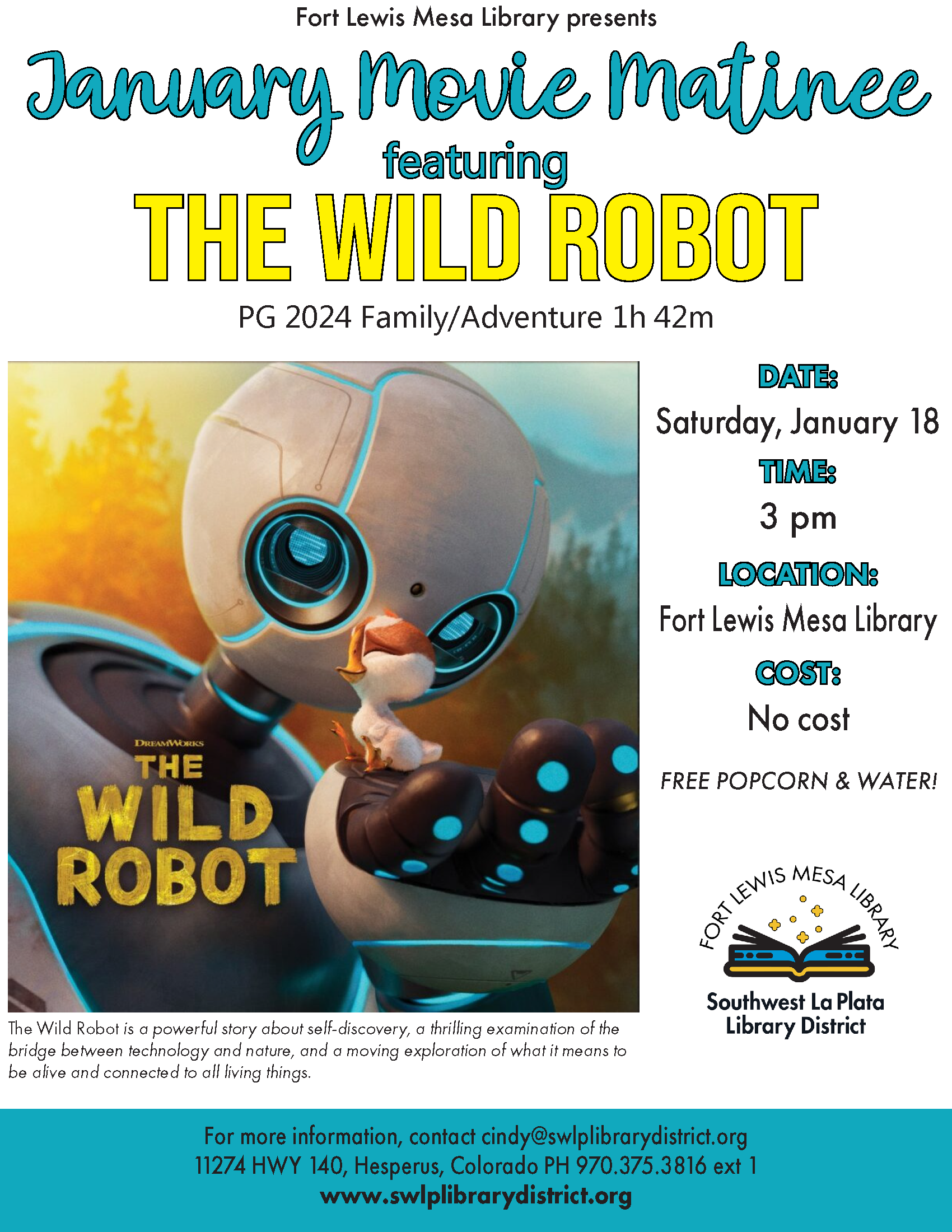 Fort Lewis Mesa Library presents January Movie Matinee featuring
"The Wild Robot"
PG 2024 Family/Adventure 1h 42m. DATE:
Saturday, January 18
TIME: 3 pm
LOCATION: Fort Lewis Mesa Library.
COST: No cost. Free popcorn & water!
The Wild Robot is a powerful story about self-discovery, a thrilling examination of the bridge between technology and nature, and a moving exploration of what it means to be alive and connected to all living things. For more information, contact cindy@swlplibrarydistrict.org
11274 HWY 140, Hesperus, Colorado PH 970.375.3816 ext 1
www.swlplibrarydistrict.org