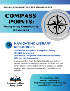 SW LA PLATA LIBRARY DISTRICT SPEAKER SERIES, COMPASS POINTS: Navigating Community Resources. NAVIGATING LIBRARY RESOURCES January 14, 5-7 pm at Sunnyside Library 75 CR 218, Durango, CO. January 28, 6-7 pm at Fort Lewis Mesa Library 11274 Hwy 140, Hesperus CO. A representative from the SW LaPlata Library District will discuss resources available at our libraries. Visit the library of your choice to learn how to access our digital lending resources and other benefits available to our patrons. For more information, contact the library at flmpatron@swlplibrarydistrict.org or call 970-375-3816, ext. 1