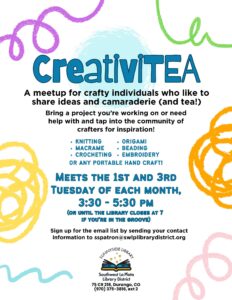 CreativiTEA. A Meet up for crafty individuals who like to share ideas and camaraderie (and tea!) Bring a project you're working on or need help with and tap into the community of crafters for inspiration! Knitting, origami, macrame, beading, crocheting, embroidery or any portable craft! Meets the 1st and 3rd Tuesday of each month, 3:30 - 5:30 pm (or until the library closes at 7 if you're in the groove) Sign up for the email list by sending your contact information to sspatron@swlplibrarydistrict.org. Sunnyside Library, Southwest La Plata Library District, 75 CR 218, Durango, CO. (970) 375-3816, ext 2