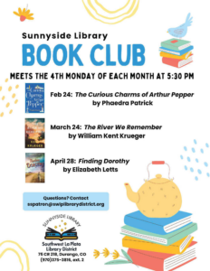 Sunnyside Library Book Club meets the 4th Monday of the month at 5:30 pm. Feb 24: "The Curious Charms of Arthur Pepper" by Phaedra Patrick March 24: "The River We Remember" by William Kent Krueger. April 28: "Finding Dorothy" by Elizabeth Letts. Questions? Contact sspatron@swlplibrarydistrict.org. Sunnyside Library, Southwest La Plata Library District 75 CR 218 Durango, CO 970-375-3816, ext. 2