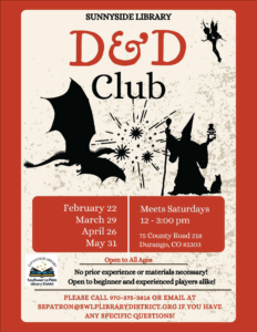 images of a dragon and wizard with explosions behind them. Saying: Sunnyside Library D&D Club, February 22, March 29, April 26, May 31. Meets Saturdays, 12-3 pm. 75 County Road 218, Durango, CO 81303. Open to all ages. No prior experience or materials necessary! Open to beginner and experienced players alike! Please call 970-375-3816, ext 2, or email sspatron@swlplibrarydistrict.org if you have any specific questions.