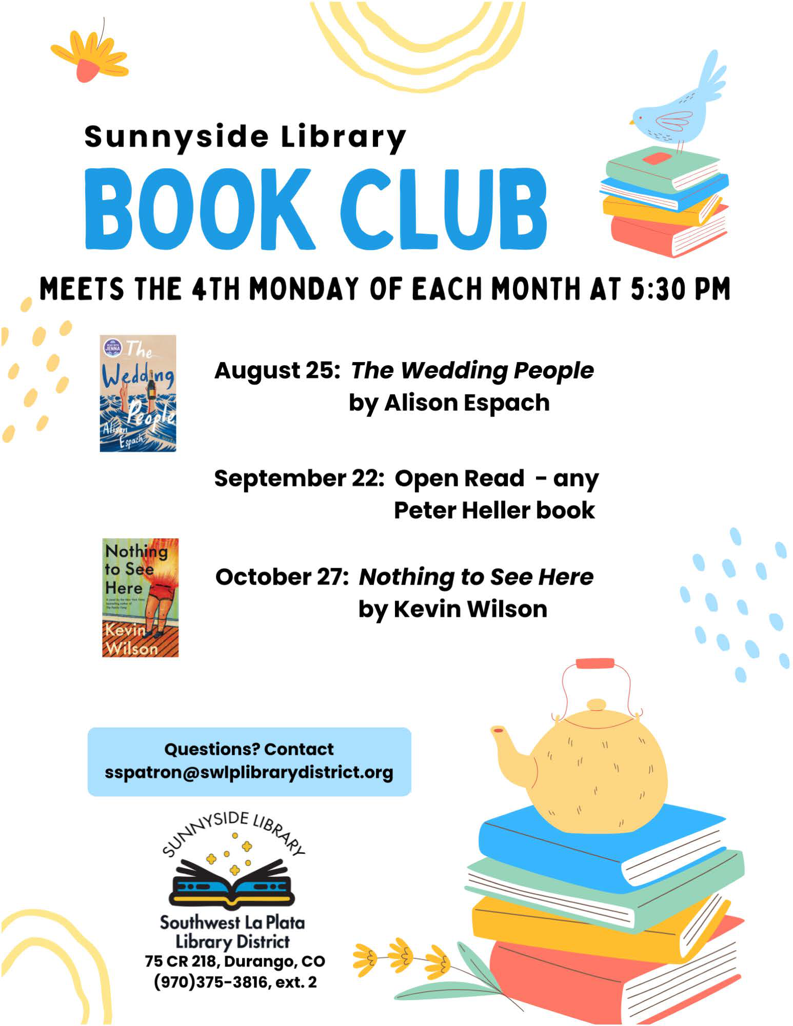 A poster with a stack of books and a tea pot saying: Sunnyside Library Book Club MEETS THE 4TH MONDAY OF EACH MONTH AT 5:30 PM. August 25: "The Wedding People" by Alison Espach September 22: Open Read - any Peter Heller book October 27: "Nothing to See Here" by Kevin Wilson Questions? Contact sspatron@swlplibrarydistrict.org 75 CR 218, Durango, CO (970) 375-3816, ext 2