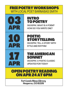 Free Poetry Workshops with local poet Barnabas Smith. Apr 3-Intro to Poetry, 6 pm, What is a poem? How do you write one?.Apr 10 - Poetry Storytelling, 6 pm, Tell a story with style and rhythm. Apr 17 - the AMerican Sonnet, 6 pm, A poetic classic updated for today. Open Poetry Reading on Apr 24 at 6 pm. Fort Lewis Mesa Library, Hesperus, CO 81326