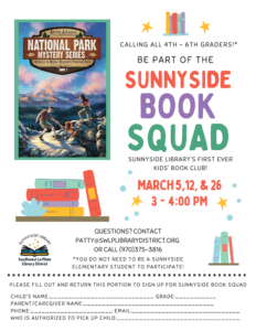 Calling all 4th-6th graders! Be part of the Sunnyside Book Squad, Sunnyside Library's first ever Kids' Book Club! March 5, 12, & 26, 3-4 pm. Questions? Contact patty@swlplibrarydistrict.org or call 970-375-3816, ext 2. *You do not need to be a Sunnyside student to participate! Please fill out and return this portion to sign up for Sunnyside Book Squad. Sunnyside Library, Southwest La Plata Library District. Child's Name:_________ Grade: ______ Parent/Caregiver Name: _______________ Phone: _______________ Email: ________________ Who is authorized to pick up child: ________