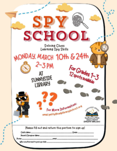 Spy School, solving clues, learning spy skills. Monday, March 10 & 24, 2-3 pm at Sunnyside Library. For grades 1-3, 12 spots available. For more information: email patty@swlplibrarydistrict.org Please fill out and return top portion to sign up! Child's Name:____ Grade: _____ Parent/Caregiver Name: ____ Phone: ____ email:____ Who is authorized to pick up child: ____