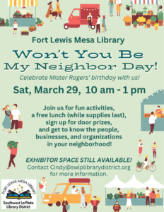 Fort Lewis Mesa Library, Won't You Be My Neighbor Day! Celebrate Mister Rogers' Birthday with us! Join us for fun activities, a free lunch (while supplies last), sign up for door prizes, and get to know the people, businesses, and organizations in your neighborhood! EXHIBITOR SPACE STILL AVAILABLE! Contact Cindy@swlplibrarydistrict.org for more information.