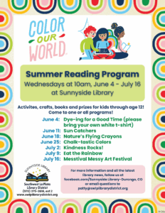 Color Our World Summer Reading Program, Wednesdays at 10am, June 4-July 16 at Sunnyside Library. Activities, crafts, books and prizes for kids through age 12!Come to one or all of our programs!June 4: Dying for a Good time (please bring your own white t-shirt) June 11: Sun Catchers June 18: Nature's Flying Crayons June 25: Chalk-tastic Colors July 2: Kindness Rocks! July 9: Eat the Rainbow July 16: Messtival Messy Art Festival For more information and all the latest library news, follow us at Facebook.com/Sunnyside Library-Durango, CO or email questions to patty@swlplibrarydistrict.org 