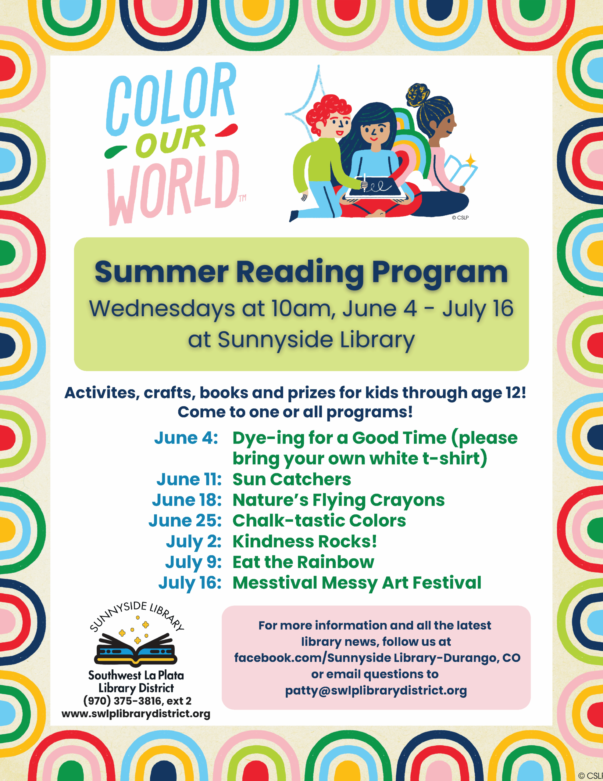 Color Our World Summer Reading Program, Wednesdays at 10am, June 4-July 16 at Sunnyside Library. Activities, crafts, books and prizes for kids through age 12!Come to one or all of our programs! June 4: Dying for a Good time (please bring your own white t-shirt) June 11: Sun Catchers June 18: Nature's Flying Crayons June 25: Chalk-tastic Colors July 2: Kindness Rocks! July 9: Eat the Rainbow July 16: Messtival Messy Art Festival For more information and all the latest library news, follow us at Facebook.com/Sunnyside Library-Durango, CO or email questions to patty@swlplibrarydistrict.org