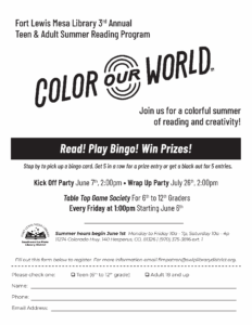 Fort Lewis Mesa Library 3rd AnnualTeen & Adult Summer Reading Program, Color Our World. Join us for a colorful summer of reading and creativity!
Read! Play Bingo! Win Prizes!
Stop by to pick up a bingo card. Get 5 in a row for a prize entry or get a black out for 5 entries.
Read! Play Bingo! Win Prizes! Kick Off Party June 7th, 2:00pm • Wrap Up Party July 26th, 2:00pm.
Table Top Game Society For 6th to 12th Graders, Every Friday at 1:00pm Starting June 6th.
Summer hours begin June 1st Monday to Friday 10a - 7p, Saturday 10a - 4p
11274 Colorado Hwy. 140 Hesperus, CO, 81326  (970) 375-3816 ext. 1
Fill out this form below to register. For more information email flmpatron@swlplibrarydistrict.org.
