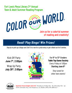Fort Lewis Mesa Library 3rd Annual Teen & Adult Summer Reading Program--Color Our World! Join us for a colorful summer of reading and creativity! Read! Play Bingo! Win Prizes! Stop by to pick up a bingo card. Get 5 in a row for a prize entry or get a black out for 5 entries. Kick Off Party, June 7, 2 pm. Wrap Up Party, July 26, 2 pm. for 6th to 12th graders Table Top Game Society, Every Friday at 1 pm, starting June 6. Stay tuned for other teen events! Summer hours begin June 1st Monday to Friday 10a - 7p, Saturday 10a - 4p. 11274 Colorado Hwy. 140 Hesperus, CO, 81326 (970) 375-3816 ext. 1