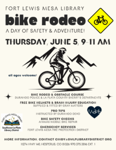 FORT LEWIS MESA LIBRARY BIKE RODEO, a day of safety & adventure! Thursday, June 5, 9-11 am. All ages welcome!
BIKE RODEO & OBSTACLE COURSE:  DURANGO POLICE & LA PLATA COUNTY SHERIFF'S DEPARTMENTS, FREE BIKE HELMETS & BRAIN INJURY EDUCATION: SUPPLIED & FITTED BY GRAY MATTERS, PRO TIPS 
INSTRUCTED BY DURANGO DEVO, Bike Safety Checks:
ANIMAS MOBILE BIKE REPAIR, 
EMERGENCY SERVICES: Fort Lewis Mesa Fire Protection District. More information, contact cindy@swlplibrarydistrict.org. 11274 HWY 140, Hesperus, CO 81326 970.375.3816 ext. 1