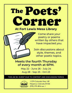 The Poets' Cornerat Fort Lewis Mesa Library. Come share your poetry or poems written by others that have impacted you. Join discussions about style, themes, and other poetic topics. Meets the fourth Thursday of every month at 6pm. May 22, June 26, July 24, Aug 28, Sep 25, Oct 23. This an 18+ event due to content and discussion topics. 11274 HWY 140, Hesperus, CO 81326 (970) 375-3816, ext. 1
