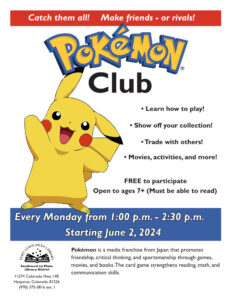 Catch the all! Make friends - or rivals! Pokémon Club
Learn how to play! Show off your collection! Trade with others!
Movies, activities, and more!
Free to participate. Open to ages 7+ (Must be able to read)
Every Monday from 1 - 2:30 pm, Starting June 2.
Pokémon is a media franchise from Japan that promotes friendship, critical thinking, and sportsmanship through games,
movies, and books. The card game strengthens reading, math, and
communication skills.