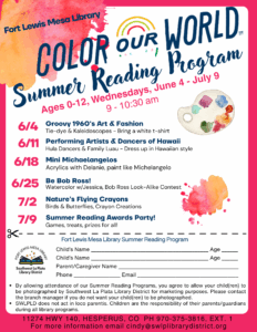 Fort Lewis Mesa Library, Color Our World, Summer Reading Program. Ages 0-12, Wednesdays, June 4-July 9. 6/4 Groovy 1960's Art & Fashion, Tie-dye & Kaleidoscopes - Bring a white t-shirt. 6/11 Performing Artists & Dancers of Hawaii, Hula Dancers & Family Luau - Dress up in Hawaiian style. 6/18 Mini Michelangelos. Be Bob Ross, Watercolor w/Jessica, Bob Ross Look-Alike Contest. 7/2 Nature’s Flying Crayons, Birds & Butterflies, Crayon Creations. 7/9 Summer Reading Awards Party! Games, treats, prizes for all. Form- Fort Lewis Mesa Library Summer Reading Program. Child's Name ______ Age ___ Child's Name _____ Age ____ Parent/Caregiver Name _______ Phone _____ Email __________ By allowing attendance of our Summer Reading Programs, you agree to allow your child(ren) to be photographed by Southwest La Plata Library District for marketing purposes. Please contact the branch manager if you do not want your child(ren) to be photogrpahed. SWLPLD does not act in loco parentic. Children are the responsibility of their parents/guardians during all library programs. 11274 HWY 140, Hesperus, CO PH 970-375-3816, ext. 1