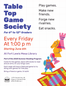 Table Top Game Society for 6th to 12th graders. Every Friday at 1:00 pm starting June 6th at Fort Lewis Mesa Library. Play Games. Make new friends. Forge new rivalries. Eat snacks. Part of the 2025 Summer Reading Program. Come for the games, leave with books to read and an entry on your bingo card. Each week will have a featured game to try along with games for free play. Bring a friend or game. Or both!