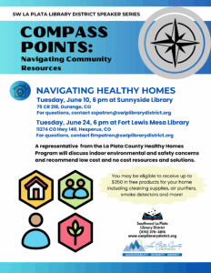 SW LA PLATA LIBRARY DISTRICT SPEAKER SERIES Compass Points: Navigating Community Resources. Navigating Healthy Homes, Tuesday, June 10, 6 pm at Sunnyside Library 75 CR 218, Durango, CO For questions, contact sspatron@swlplibrarydistrict.org Tuesday, June 24, 6 pm at Fort Lewis Mesa Library 11274 HWY 140, Hesperus, CO For questions, contact flmpatron@swlplibrarydistrict.org A representative from the La Plata County Healthy Homes Program will discuss indoor environmental and safety concerns and recommend low cost and no cost resources and solutions. discuss indoor environmental and safety concerns and recommend low cost and no cost resources and solutions. You may be eligible to receive up to $350 in free products for your home including cleaning supplies, air purifiers, smoke detectors and more!