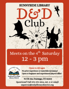 images of a dragon and wizard with explosions behind them. Saying: Sunnyside Library D&D Club. Meets on the 4th Saturday, 12-3 pm. 75 County Road 218, Durango, CO 81303. Open to all ages. No prior experience or materials necessary! Open to beginner and experienced players alike! Please call 970-375-3816, ext 2, or email sspatron@swlplibrarydistrict.org if you have any specific questions.