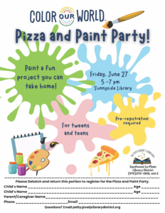 Splatches of paint with the words...Color Our World Pizza and Paint Party. Paint a fun project ypou can take home! Friday, June 27, 5-7 pm, Sunnyside Library. For tweens and teens. Pre-registration required Sunnyside Library, Southwest La Plata Library District, 970-375-3816, ext. 2 Please detach and return with this portion to register for the Pizza and Paint Party. Questions? Email patty@swlplibrarydistrict.org