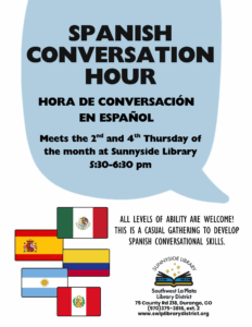SPANISH CONVERSATION HOUR,HORA DE CONVERSACl6N EN ESPANOL Meets the 2nd and 4th Thursday of the month at Sunnyside Library S:30-6:30 pm. ALL LEVELS OF ABILITY ARE WELCOME! THIS IS A CASUAL GATHERING TO DEVELOP SPANISH CONVERSATIONAL SKILLS. Sunnyside Library, Southwest La Plata Library District 75 County Rd 218, Durango, co (970)375-3816, ext. 2 www.swlplibrarydistrict.org