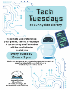 Tech Tuesdays at at Sunnyside Library. Need help understanding your phone, tablet, or laptop? A tech-savvy staff member will be available to assist you Every Tuesday 10 am - 2 pm. Walk-ins welcome, or schedule an appointment at sspatron@swlplibrarydistrict.org or at (970)375-3816, ext. 2 Sunnyside Library, Southwest La Plata Library District. 75 CR 218, Durango, CO www.swlplibrarydistrict.org