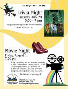 Poster saying Sunnyside Library Trivia Night, Tuesday, July 29, 5:30-7 pm. Test your knowledge of the wonderful world of The Wizard of Oz! Movie Night, Friday, August 1, 7:30 pm Bring the family for an outdoor showing of the 1939 classic "The Wizard of Oz" on the Sunnyside lawn (or indoors for inclement weather). Snacks provided but please bring chairs and blankets. Costumes encouraged! Sunnyside Library, Southwest La Plata Library District 75 CR 218, Durango, CO (970) 375-3816, ext 2 www.swlplibrarydistrict.org