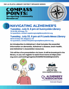 SW La Plata Library District Speaker Series, Compass Points: Navigating Community Resources. Navigating Alzheimer's. 
Tuesday, July 8, 6 pm at Sunnyside Library
75 CR 218, Durango, CO
For questions, contact sspatron@swlplibrarydistrict.org. 
Tuesday, July 22, 6 pm at Ft Lewis Mesa Library
11274 CO Hwy 140, Hesperus, CO
For questions, contact flmpatron@swlplibrarydistrict.org
An introduction to Alzheimer’s that includes the essential information on dementia, Alzheimer’s disease, brain health, 
and Alzheimer’s Association resources.
This will be a live presentation via Zoom. It will be broadcast in the library, or you can register to watch from home at https://alz-org.zoom.us/meeting/register/SIXM1fEETkSAMDdpXzOsPw. 
