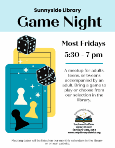 Sunnyside Library Game Night. Most Fridays 5:30-7 pm. A meetup for adults, teens, or tweens accompanied by an adult. Bring a game to play or choose from our selection in the library. Sunnyside Library, Southwest La Plata Library District (970)375-3816, ext. 2. www.swlplibrarydistrict.org Meeting dates will be listed on our monthly calendars in the library or on our website.