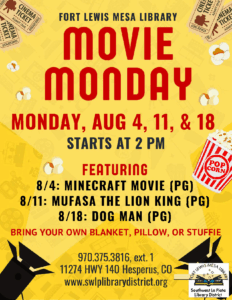 Fort Lewis Mesa Library Movie Monday. Monday, Aug 4, 11, & 18. Starts at 2 pm. Featuring 8/4: Minecraft Movie (PG). 8/11: Mufasa the Lion King (PG). 8/18: Dog Man (PG). Bring your own blanket, pillow, or stuffie. 970.375.3816, ext .1. 11274 HWY 140 Hesperus, CO. www.swlplibrarydistrict.org