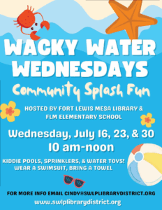 Wacky Water Wednesdays, Community Splash Fun hosted by fort Lewis Mesa Library and FLM Elementary School. Wednesday, July 16. 23. & 30, 10 am - noon.Kiddie pools, sprinklers, & water Toys! wear a swimsuit, Bring a towel. For more info email cindy@swlplibrarydistrict.org www.swlplibrarydistrict.org