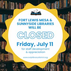 Fort Lewis Mesa and Sunnyside Libraries will be closed Friday, July 11 for staff development and appreciation. www.swlplibrarydistrict.org