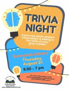 Trivia Night.
Come see what random information is hiding in the folds of your gray matter!
Sunnyside Library, Thursday. August 21, 5:30 - 7 pm.
For more information email sspatron@swlplibrarydistrict.org or call (970) 375-3816, ext 2.
Sunnyside Library, Southwest La Plata Library District.
www.swlplibrarydistrict.org