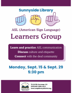 Sunnyside Library ASL (American Sign Language) Learners Group. Learn and practice ASL communication. Discuss culture and ettiquette. Connect with the deaf community. Monday, Sept 15 & Sept 29, 5:30 pm. Sunnyside Library, Southwest La Plata Library District. 75 CR 218, Durango, CO (970) 425-5610, ext. 2 www.swlplibrarydistrict.org