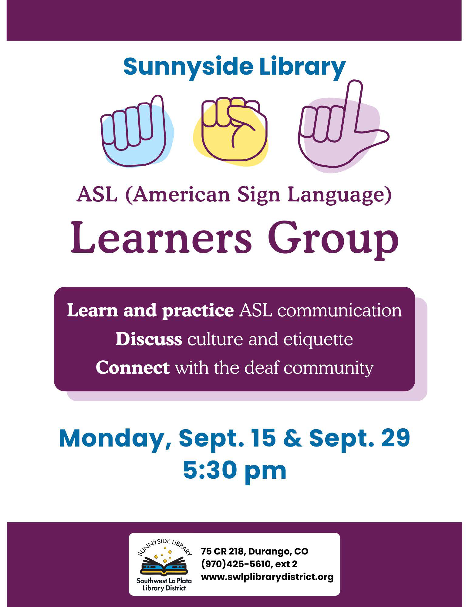 Sunnyside Library ASL (American Sign Language) Learners Group. Learn and practice ASL communication. Discuss culture and ettiquette. Connect with the deaf community. Monday, Sept 15 & Sept 29, 5:30 pm. Sunnyside Library, Southwest La Plata Library District. 75 CR 218, Durango, CO (970) 425-5610, ext. 2 www.swlplibrarydistrict.org