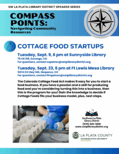 SW La Plata Speaker Series, Compass Points: Navigating Community Resources - Cottage Food Startups, Tuesday, Sept. 9, 6 pm at Sunnyside Library, 75 CR 218, Durango, CO For questions, contact sspatron@swlplibrarydistrict.org. Tuesday, Sept. 23, 6 pm at Ft Lewis Mesa Library, 11274 HWY 140, Hesperus, CO For questions, contact flmpatron@swlplibrarydistrict.org The Colorado Cottage Food Act makes it easy for you to start a food business. If you have a passion and a skill for producing food and you're considering turning this into a business, then this program is for you! Gain the knowledge to decide if Cottage Foods fits your business model, plus, next steps. Southwest La Plata Library District (970) 425-5610 www.swlplibrarydistrict.org La Plata County, Colorado State University Extension