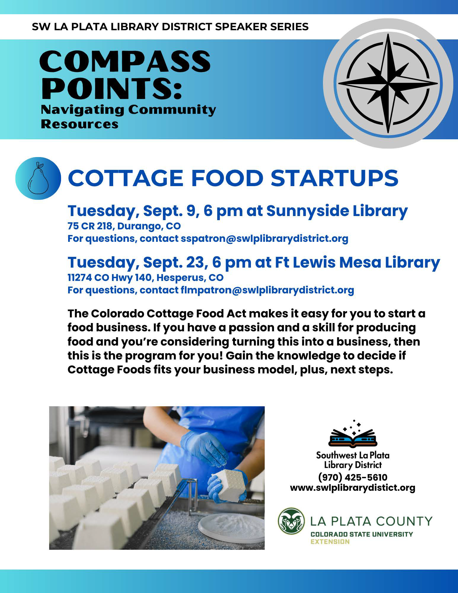 SW La Plata Speaker Series, Compass Points: Navigating Community Resources - Cottage Food Startups, Tuesday, Sept. 9, 6 pm at Sunnyside Library, 75 CR 218, Durango, CO
For questions, contact sspatron@swlplibrarydistrict.org.

Tuesday, Sept. 23, 6 pm at Ft Lewis Mesa Library, 11274 HWY 140, Hesperus, CO
For questions, contact flmpatron@swlplibrarydistrict.org
The Colorado Cottage Food Act makes it easy for you to start a food business. If you have a passion and a skill for producing food and you're considering turning this into a business, then this program is for you! Gain the knowledge to decide if Cottage Foods fits your business model, plus, next steps. 
Southwest La Plata Library District (970) 425-5610
www.swlplibrarydistrict.org
La Plata County, Colorado State University Extension