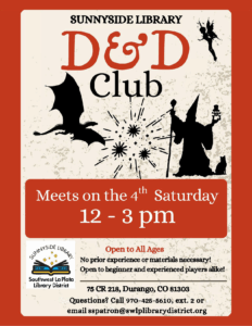 images of a dragon and wizard with explosions behind them. Saying: Sunnyside Library D&D Club. Meets on the 4th Saturday, 12-3 pm. 75 County Road 218, Durango, CO 81303. Open to all ages. No prior experience or materials necessary! Open to beginner and experienced players alike! Please call 970-425-5610, ext. 2, or email sspatron@swlplibrarydistrict.org if you have any specific questions.